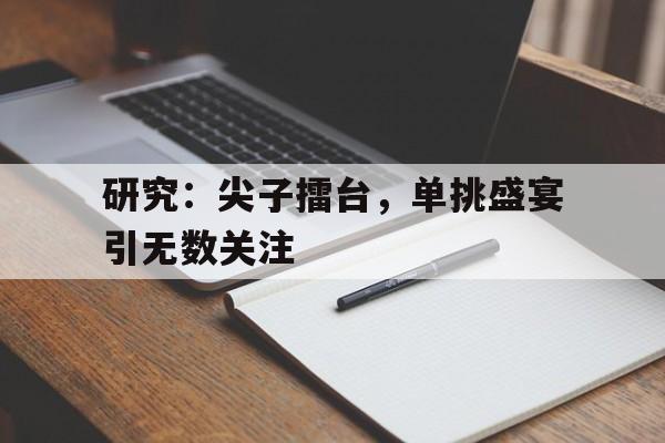 包含研究：尖子擂台，单挑盛宴引无数关注的词条