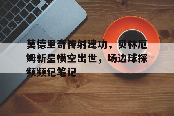 莫德里奇传射建功，贝林厄姆新星横空出世，场边球探频频记笔记